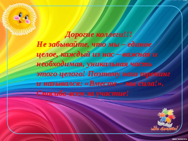 Дорогие коллеги!!!  Не забывайте, что мы – единое целое, каждый из нас – важная и необходимая, уникальная часть этого целого! Поэтому наш тренинг и назывался: «Вместе – мы сила!».  Спасибо всем за участие!