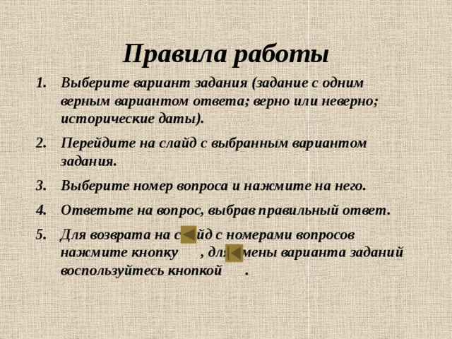 Правила работы Выберите вариант задания (задание с одним верным вариантом ответа; верно или неверно; исторические даты). Перейдите на слайд с выбранным вариантом задания. Выберите номер вопроса и нажмите на него. Ответьте на вопрос, выбрав правильный ответ. Для возврата на слайд с номерами вопросов нажмите кнопку , для смены варианта заданий воспользуйтесь кнопкой .