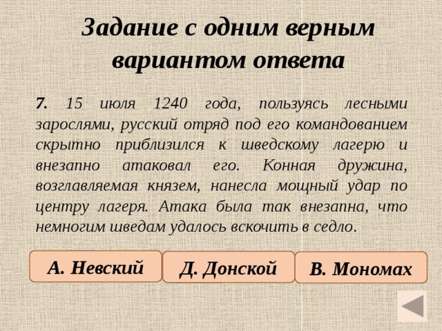 Задание с одним верным вариантом ответа   7. 15 июля 1240 года, пользуясь лесными зарослями, русский отряд под его командованием скрытно приблизился к шведскому лагерю и внезапно атаковал его. Конная дружина, возглавляемая князем, нанесла мощный удар по центру лагеря. Атака была так внезапна, что немногим шведам удалось вскочить в седло. А. Невский Д. Донской В. Мономах