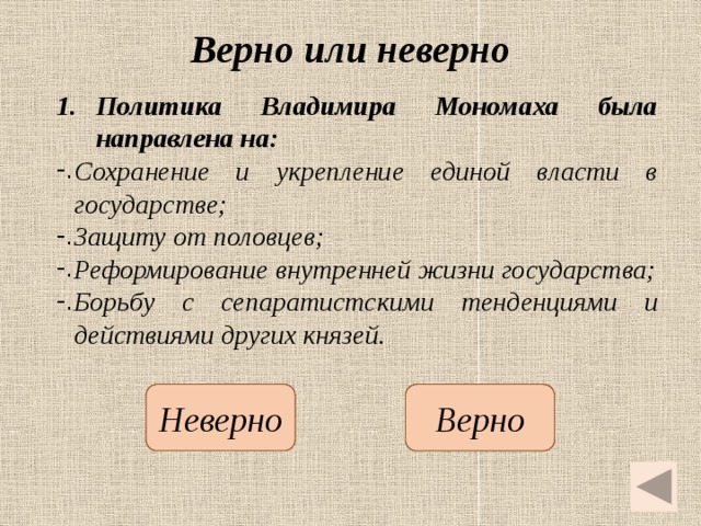 Верно или неверно Политика Владимира Мономаха была направлена на: Сохранение и укрепление единой власти в государстве; Защиту от половцев; Реформирование внутренней жизни государства; Борьбу с сепаратистскими тенденциями и действиями других князей.   Неверно Верно