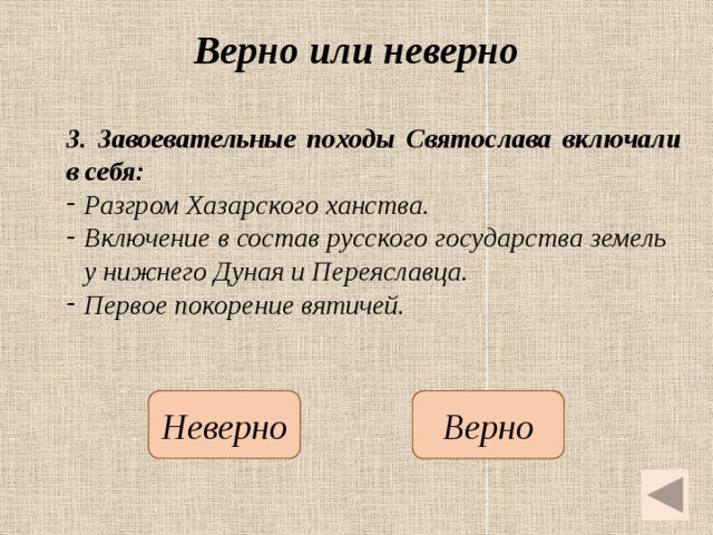 Верно или неверно 3.  Завоевательные походы Святослава включали в себя: Разгром Хазарского ханства. Включение в состав русского государства земель у нижнего Дуная и Переяславца. Первое покорение вятичей.   Неверно Верно