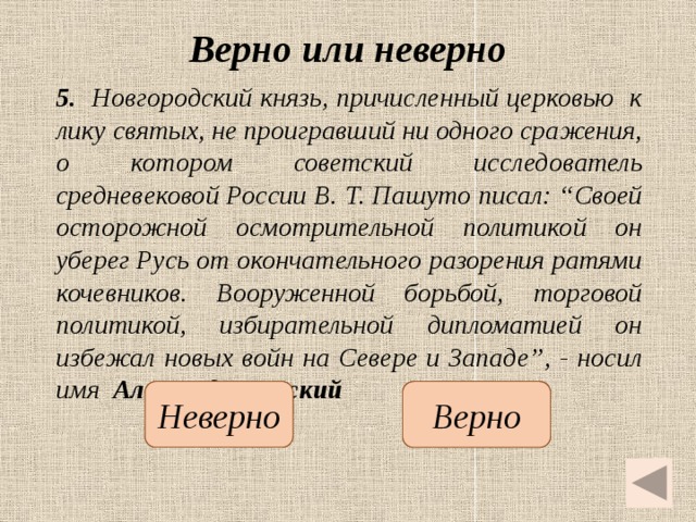 Верно или неверно 5. Новгородский князь, причисленный церковью к лику святых, не проигравший ни одного сражения, о котором советский исследователь средневековой России В. Т. Пашуто писал: “Своей осторожной осмотрительной политикой он уберег Русь от окончательного разорения ратями кочевников. Вооруженной борьбой, торговой политикой, избирательной дипломатией он избежал новых войн на Севере и Западе”, - носил имя Александр Невский   Неверно Верно