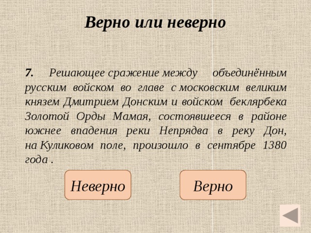 Верно или неверно 7. Решающее сражение между объединённым русским войском во главе с московским великим князем Дмитрием Донским и войском  беклярбека Золотой Орды Мамая, состоявшееся в районе южнее впадения реки Непрядва в реку Дон, на Куликовом поле, произошло в сентябре 1380 года .   Неверно Верно