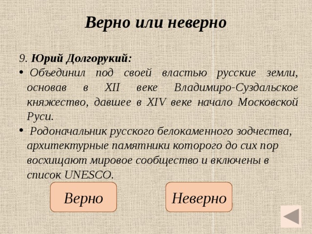 Верно или неверно 9. Юрий Долгорукий:   Объединил под своей властью русские земли, основав в XII веке Владимиро-Суздальское княжество, давшее в XIV веке начало Московской Руси.   Родоначальник русского белокаменного зодчества, архитектурные памятники которого до сих пор восхищают мировое сообщество и включены в список UNESCO.   Неверно Верно