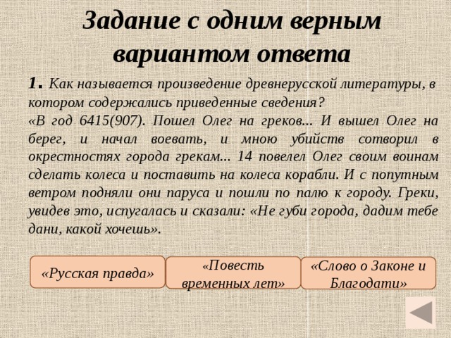 Задание с одним верным вариантом ответа   1 .  Как называется произведение древнерусской литературы, в котором содержались приведенные сведения? «В год 6415(907). Пошел Олег на греков... И вышел Олег на берег, и начал воевать, и мною убийств сотворил в окрестностях города грекам... 14 повелел Олег своим воинам сделать колеса и поставить на колеса корабли. И с попутным ветром подняли они паруса и пошли по палю к городу. Греки, увидев это, испугалась и сказали: «Не губи города, дадим тебе дани, какой хочешь». «Русская правда» « Повесть временных лет» «Слово о Законе и Благодати»