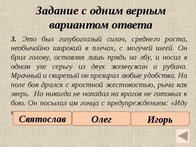 Задание с одним верным вариантом ответа   3.  Это был голубоглазый силач, среднего роста, необычайно широкий в плечах, с могучей шеей. Он брил голову, оставляя лишь прядь на лбу, и носил в одном ухе серьгу из двух жемчужин и рубина. Мрачный и свирепый он презирал любые удобства. На поле боя дрался с яростной жестокостью, рыча как зверь. Но никогда не нападал на врагов не готовых к бою. Он посылал им гонца с предупреждением: «Иду на вы». Святослав Олег Игорь