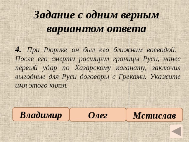 Задание с одним верным вариантом ответа   4.  При Рюрике он был его ближним воеводой. После его смерти расширил границы Руси, нанес первый удар по Хазарскому каганату, заключил выгодные для Руси договоры с Греками. Укажите имя этого князя.  Владимир Олег Мстислав