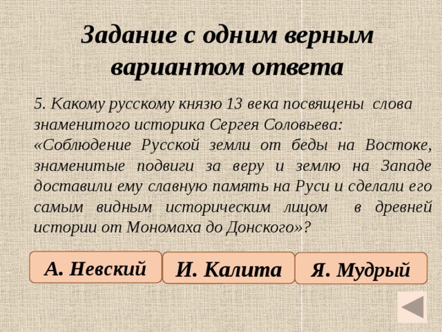 Задание с одним верным вариантом ответа   5. Какому русскому князю 13 века посвящены слова знаменитого историка Сергея Соловьева: «Соблюдение Русской земли от беды на Востоке, знаменитые подвиги за веру и землю на Западе доставили ему славную память на Руси и сделали его самым видным историческим лицом в древней истории от Мономаха до Донского»? А. Невский И. Калита Я. Мудрый