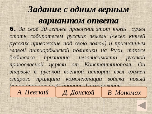 Задание с одним верным вариантом ответа   6.  За своё 30-летнее правление этот князь сумел стать собирателем русских земель («всех князей русских привожаше под свою волю») и признанным главой антиордынской политики на Руси, также добивался признания независимости русской православной церкви от Константинополя. Он впервые в русской военной истории ввел взамен старого принципа комплектации войска новый (территориальный) принцип формирования. А. Невский Д. Донской В. Мономах