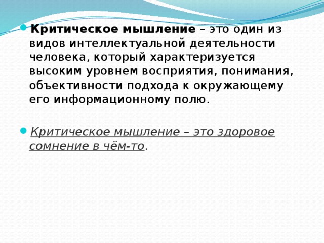 Критическое мышление  – это один из видов интеллектуальной деятельности человека, который характеризуется высоким уровнем восприятия, понимания, объективности подхода к окружающему его информационному полю. Критическое мышление – это здоровое сомнение в чём-то