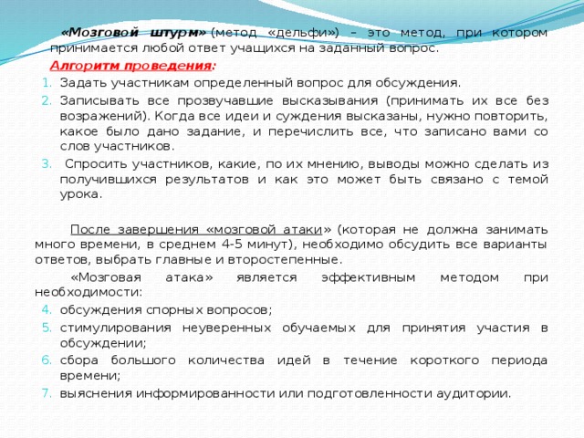 «Мозговой штурм»   (метод «дельфи») – это метод, при котором принимается любой ответ учащихся на заданный вопрос. Алгоритм проведения : Задать участникам определенный вопрос для обсуждения. Записывать все прозвучавшие высказывания (принимать их все без возражений). Когда все идеи и суждения высказаны, нужно повторить, какое было дано задание, и перечислить все, что записано вами со слов участников.  Спросить участников, какие, по их мнению, выводы можно сделать из получившихся результатов и как это может быть связано с темой урока.             После завершения «мозговой атаки » (которая не должна занимать много времени, в среднем 4-5 минут), необходимо обсудить все варианты ответов, выбрать главные и второстепенные.           «Мозговая атака» является эффективным методом при необходимости: