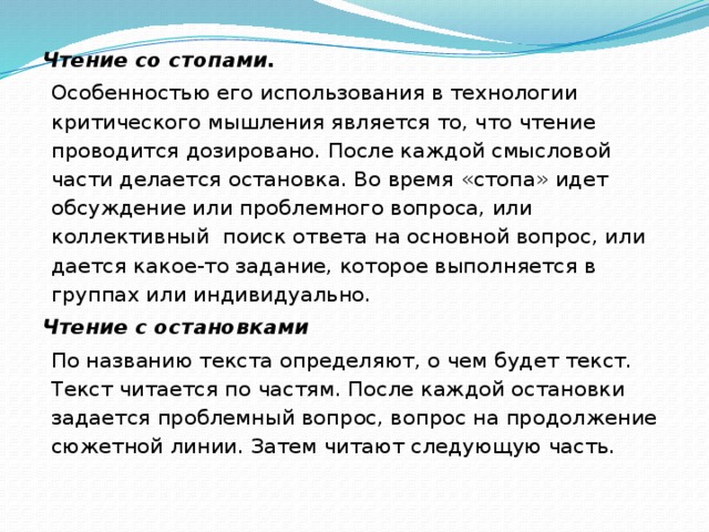 Чтение со стопами. Особенностью его использования в технологии критического мышления является то, что чтение проводится дозировано. После каждой смысловой части делается остановка. Во время «стопа» идет обсуждение или проблемного вопроса, или коллективный  поиск ответа на основной вопрос, или дается какое-то задание, которое выполняется в группах или индивидуально. Чтение с остановками По названию текста определяют, о чем будет текст. Текст читается по частям. После каждой остановки задается проблемный вопрос, вопрос на продолжение сюжетной линии. Затем читают следующую часть.