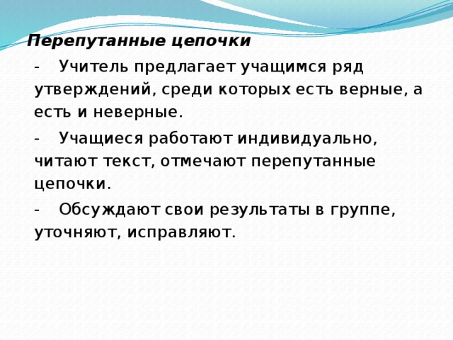 Перепутанные цепочки -         Учитель предлагает учащимся ряд утверждений, среди которых есть верные, а есть и неверные. -         Учащиеся работают индивидуально, читают текст, отмечают перепутанные цепочки. -         Обсуждают свои результаты в группе, уточняют, исправляют.  