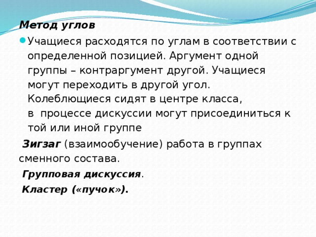 Метод углов Учащиеся расходятся по углам в соответствии с определенной позицией. Аргумент одной группы – контраргумент другой. Учащиеся могут переходить в другой угол. Колеблющиеся сидят в центре класса, в  процессе дискуссии могут присоединиться к той или иной группе   Зигзаг   (взаимообучение) работа в группах сменного состава.  Групповая дискуссия .  Кластер («пучок»).    