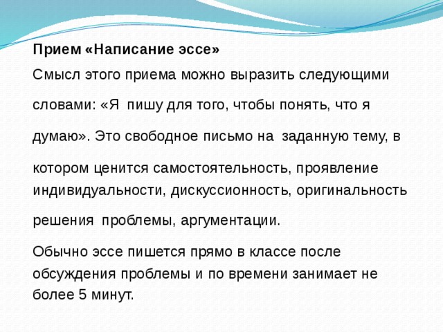 Прием «Написание эссе» Смысл этого приема можно выразить следующими словами: «Я  пишу для того, чтобы понять, что я думаю». Это свободное письмо на  заданную тему, в котором ценится самостоятельность, проявление  индивидуальности, дискуссионность, оригинальность решения  проблемы, аргументации. Обычно эссе пишется прямо в классе после  обсуждения проблемы и по времени занимает не более 5 минут.