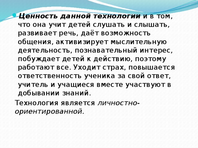 Ценность данной технологии  и в том, что она учит детей слушать и слышать, развивает речь, даёт возможность общения, активизирует мыслительную деятельность, познавательный интерес, побуждает детей к действию, поэтому работают все. Уходит страх, повышается ответственность ученика за свой ответ, учитель и учащиеся вместе участвуют в добывании знаний.