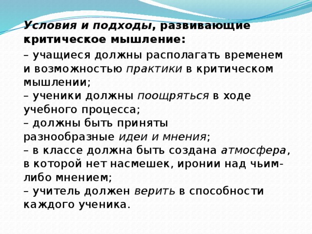 Условия и подходы , развивающие критическое мышление: – учащиеся должны располагать временем и возможностью  практики  в критическом мышлении;   – ученики должны  поощряться  в ходе учебного процесса;   – должны быть приняты разнообразные  идеи и мнения ;   – в классе должна быть создана  атмосфера , в которой нет насмешек, иронии над чьим-либо мнением;   – учитель должен  верить  в способности каждого ученика.