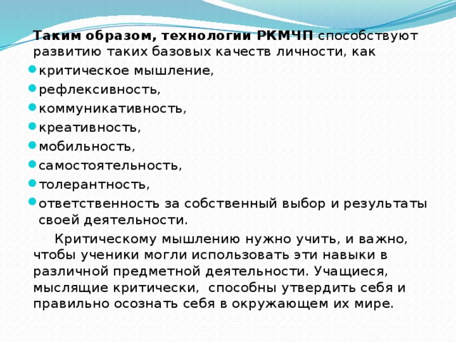 Таким образом, технологии РКМЧП способствуют развитию таких базовых качеств личности, как критическое мышление, рефлексивность, коммуникативность, креативность, мобильность, самостоятельность, толерантность, ответственность за собственный выбор и результаты своей деятельности.  Критическому мышлению нужно учить, и важно, чтобы ученики могли использовать эти навыки в различной предметной деятельности. Учащиеся, мыслящие критически, способны утвердить себя и правильно осознать себя в окружающем их мире.