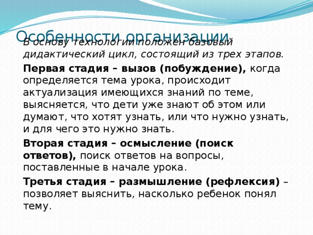 Особенности организации   В основу технологии положен базовый дидактический цикл, состоящий из трех этапов. Первая стадия – вызов (побуждение),  когда определяется тема урока, происходит актуализация имеющихся знаний по теме, выясняется, что дети уже знают об этом или думают, что хотят узнать, или что нужно узнать, и для чего это нужно знать. Вторая стадия – осмысление (поиск ответов),  поиск ответов на вопросы, поставленные в начале урока. Третья стадия – размышление (рефлексия)  – позволяет выяснить, насколько ребенок понял тему.