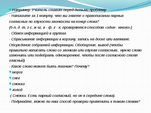 Например. Учитель ставит перед детьми проблему: - Напишите за 1 минуту, что вы знаете о правописании парных согласных по глухости-звонкости на конце слова? (б-п, д -т, з-с, ж-ш, в  -  ф, г - к; проверяются способом «один - много») -  Обмен информацией в группах. - Сбрасывание информации в корзину, запись на доске или ватмане. Обсуждение собранной информации. Обобщение, вывод (чтобы правильно   написать слово со звонким или глухим согласным., нужно слово изменить   или подобрать однокоренное, чтобы после согласного стоял гласный) - Какое слово может быть лишним? Почему? мороз снег снежки холод