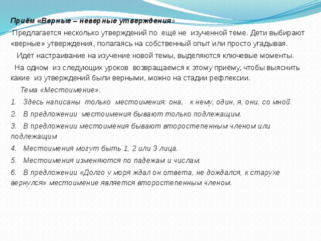 Приём «Верные – неверные утверждения »  Предлагается несколько утверждений по  ещё не  изученной теме. Дети выбирают «верные» утверждения, полагаясь на собственный опыт или просто угадывая.    Идёт настраивание на изучение новой темы, выделяются ключевые моменты.   На одном  из следующих уроков  возвращаемся к этому приёму, чтобы выяснить какие  из утверждений были верными, можно на стадии рефлексии.    Тема «Местоимение». 1.   Здесь написаны  только  местоимения: она,   к нему, один, я, они, со мной. 2.   В предложении  местоимения бывают только подлежащим. 3.   В предложении местоимения бывают второстепенным членом или подлежащим 4.   Местоимения могут быть 1, 2 или 3 лица. 5.   Местоимения изменяются по падежам и числам. 6.   В предложении «Долго у моря ждал он ответа, не дождался, к старухе вернулся» местоимение является второстепенным членом.  