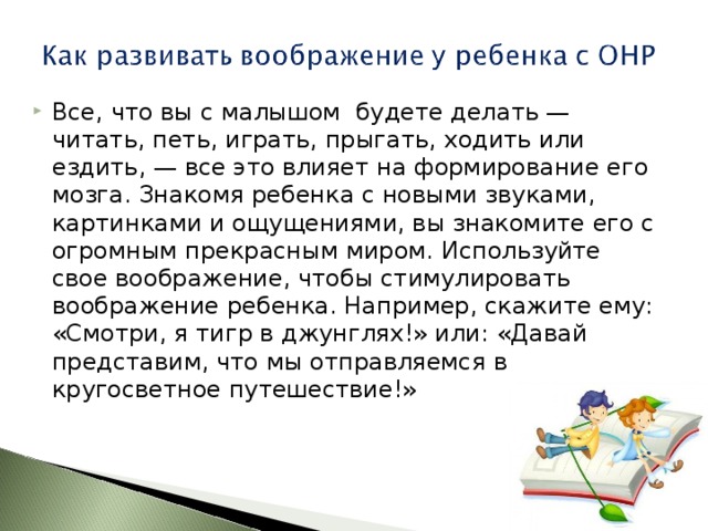 Все, что вы с малышом будете делать — читать, петь, играть, прыгать, ходить или ездить, — все это влияет на формирование его мозга. Знакомя ребенка с новыми звуками, картинками и ощущениями, вы знакомите его с огромным прекрасным миром. Используйте свое воображение, чтобы стимулировать воображение ребенка. Например, скажите ему: «Смотри, я тигр в джунглях!» или: «Давай представим, что мы отправляемся в кругосветное путешествие!»