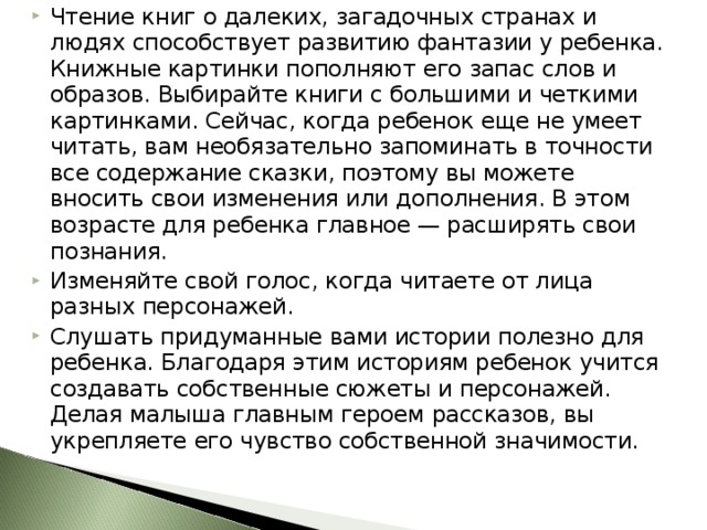 Чтение книг о далеких, загадочных странах и людях способствует развитию фантазии у ребенка. Книжные картинки пополняют его запас слов и образов. Выбирайте книги с большими и четкими картинками. Сейчас, когда ребенок еще не умеет читать, вам необязательно запоминать в точности все содержание сказки, поэтому вы можете вносить свои изменения или дополнения. В этом возрасте для ребенка главное — расширять свои познания. Изменяйте свой голос, когда читаете от лица разных персонажей. Слушать придуманные вами истории полезно для ребенка. Благодаря этим историям ребенок учится создавать собственные сюжеты и персонажей. Делая малыша главным героем рассказов, вы укрепляете его чувство собственной значимости. 