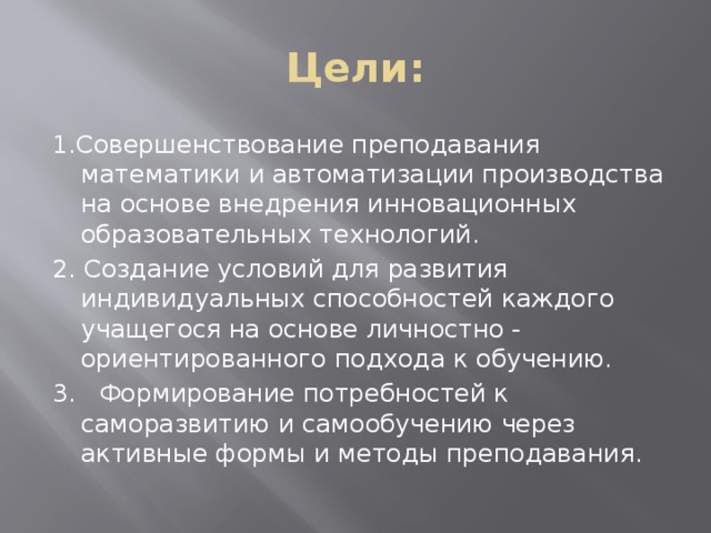 Цели: 1.Совершенствование преподавания математики и автоматизации производства на основе внедрения инновационных образовательных технологий. 2. Создание условий для развития индивидуальных способностей каждого учащегося на основе личностно - ориентированного подхода к обучению. 3.   Формирование потребностей к саморазвитию и самообучению через активные формы и методы преподавания.