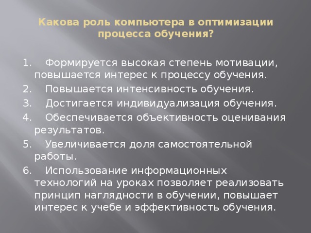 Какова роль компьютера в оптимизации процесса обучения?   1.    Формируется высокая степень мотивации, повышается интерес к процессу обучения. 2.    Повышается интенсивность обучения. 3.    Достигается индивидуализация обучения. 4.    Обеспечивается объективность оценивания результатов. 5.    Увеличивается доля самостоятельной работы. 6.    Использование информационных технологий на уроках позволяет реализовать принцип наглядности в обучении, повышает интерес к учебе и эффективность обучения.