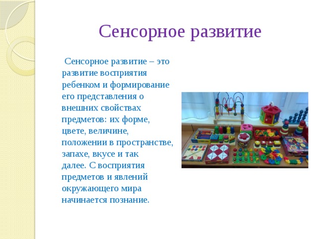 Сенсорное развитие  Сенсорное развитие – это развитие восприятия ребенком и формирование его представления о внешних свойствах предметов: их форме, цвете, величине, положении в пространстве, запахе, вкусе и так далее. С восприятия предметов и явлений окружающего мира начинается познание.