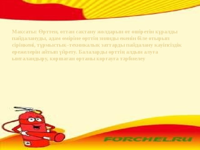 Мақсаты: Өрттен, оттан сақтану жолдарын өт өшіретін құралды пайдалануды, адам өміріне өрттің зиянды екенін біле отырып сіріңкені, тұрмыстық–техникалық заттарды пайдалану кауіпсіздік ережелерін айтып үйрету. Балаларды өрттің алдын алуға ынталандыру, қоршаған ортаны қорғауға тәрбиелеу