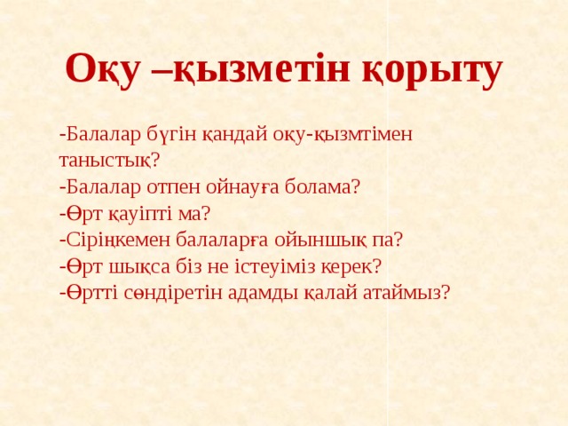 Оқу –қызметін қорыту -Балалар бүгін қандай оқу-қызмтімен таныстық? -Балалар отпен ойнауға болама? -Өрт қауіпті ма? -Сіріңкемен балаларға ойыншық па? -Өрт шықса біз не істеуіміз керек? -Өртті сөндіретін адамды қалай атаймыз?