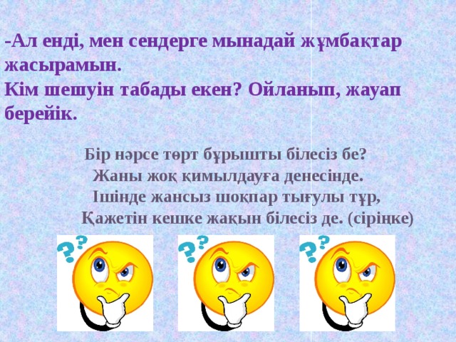   -Ал енді, мен сендерге мынадай жұмбақтар жасырамын. Кім шешуін табады екен? Ойланып, жауап берейік.   Бір  нәрсе төрт бұрышты білесіз бе? Жаны жоқ қимылдауға денесінде.  Ішінде жансыз шоқпар тығулы тұр,  Қажетін кешке жақын білесіз де. (сіріңке)