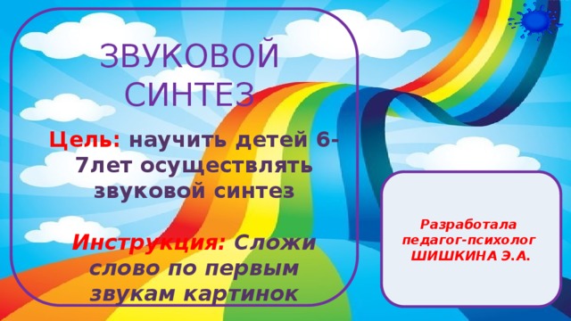 Цель: научить детей 6-7лет осуществлять звуковой синтез  Инструкция: Сложи слово по первым звукам картинок   ЗВУКОВОЙ СИНТЕЗ Разработала педагог-психолог ШИШКИНА Э.А.