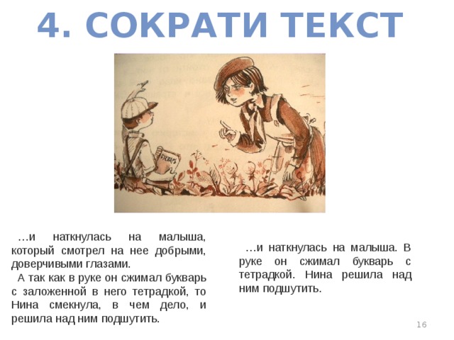 4. СОКРАТИ ТЕКСТ … и наткнулась на малыша, который смотрел на нее добрыми, доверчивыми глазами. А так как в руке он сжимал букварь с заложенной в него тетрадкой, то Нина смекнула, в чем дело, и решила над ним подшутить. … и наткнулась на малыша. В руке он сжимал букварь с тетрадкой. Нина решила над ним подшутить.