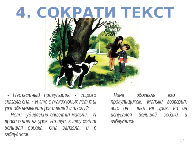 4. СОКРАТИ ТЕКСТ Нина обозвала его прогульщиком. Малыш возразил, что он шел на урок, но он испугался большой собаки и заблудился. - Несчастный прогульщик! - строго сказала она. - И это с таких юных лет ты уже обманываешь родителей и школу? - Нет! - удивленно ответил малыш. - Я просто шел на урок. Но тут в лесу ходит большая собака. Она залаяла, и я заблудился.