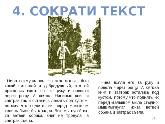 4. СОКРАТИ ТЕКСТ Нина нахмурилась. Но этот малыш был такой смешной и добродушный, что ей пришлось взять его за руку и повести через рощу. А связка Нининых книг и завтрак так и остались лежать под кустом, потому что поднять их перед малышом теперь было бы стыдно. Вышмыгнула* из-за ветвей собака, книг не тронула, а завтрак съела. Нина взяла его за руку и повела через рощу. А связка книг и завтрак остались под кустом, потому что поднять их перед малышом было стыдно. Вышмыгнула* из-за ветвей собака и завтрак съела.