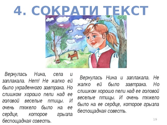 4. СОКРАТИ ТЕКСТ Вернулась Нина, села и заплакала. Нет! Не жалко ей было украденного завтрака. Но слишком хорошо пели над ее головой веселые птицы. И очень тяжело было на ее сердце, которое грызла беспощадная совесть. Вернулась Нина и заплакала. Не жалко ей было завтрака. Но слишком хорошо пели над ее головой веселые птицы. И очень тяжело было на ее сердце, которое грызла беспощадная совесть.