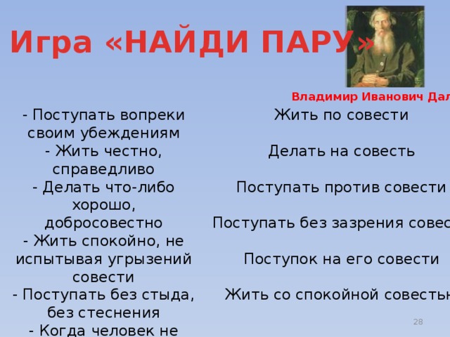 6. Игра «НАЙДИ ПАРУ» Владимир Иванович Даль Жить по совести - Поступать вопреки своим убеждениям - Жить честно, справедливо Делать на совесть - Делать что-либо хорошо, добросовестно - Жить спокойно, не испытывая угрызений совести Поступать против совести - Поступать без стыда, без стеснения - Когда человек не выполнил того, что был обязан сделать, схитрил, обманул кого-то Поступать без зазрения совести Поступок на его совести Жить со спокойной совестью