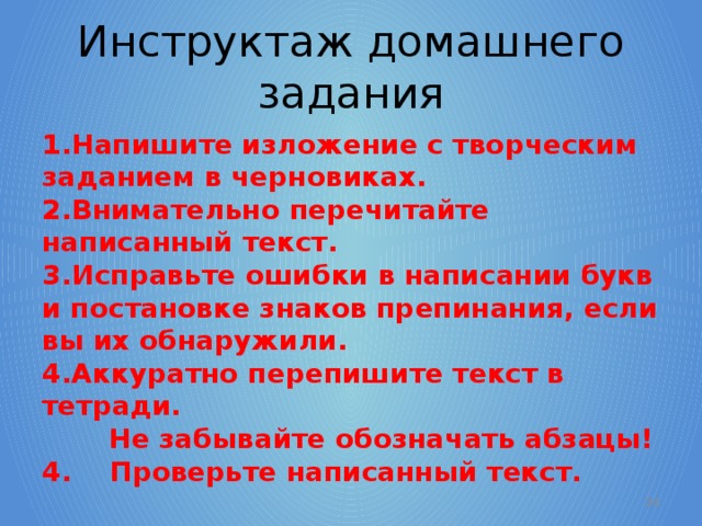 Инструктаж домашнего задания Напишите изложение с творческим заданием в черновиках. Внимательно перечитайте написанный текст. Исправьте ошибки в написании букв и постановке знаков препинания, если вы их обнаружили. Аккуратно перепишите текст в тетради. Не забывайте обозначать абзацы! 4. Проверьте написанный текст.