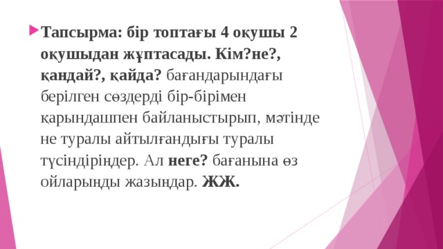 Тапсырма: бір топтағы 4 оқушы 2 оқушыдан жұптасады. Кім?не?, қандай?, қайда? бағандарындағы берілген сөздерді бір-бірімен қарындашпен байланыстырып, мәтінде не туралы айтылғандығы туралы түсіндіріңдер. Ал неге? бағанына өз ойларыңды жазыңдар. ЖЖ.