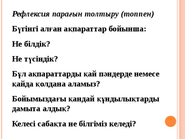 Рефлексия парағын толтыру (топпен) Бүгінгі алған ақпараттар бойынша: Не білдік? Не түсіндік? Бұл ақпараттарды қай пәндерде немесе қайда қолдана аламыз? Бойымыздағы қандай құндылықтарды дамыта алдық? Келесі сабақта не білгіміз келеді?