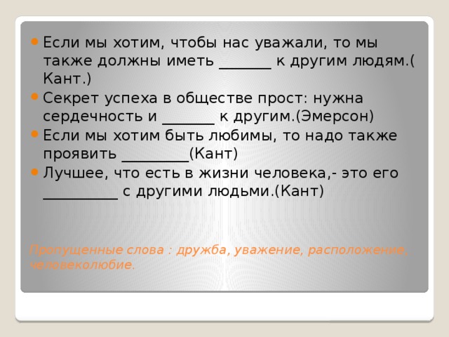 Если мы хотим, чтобы нас уважали, то мы также должны иметь _______ к другим людям.( Кант.) Секрет успеха в обществе прост: нужна сердечность и _______ к другим.(Эмерсон) Если мы хотим быть любимы, то надо также проявить _________(Кант) Лучшее, что есть в жизни человека,- это его __________ с другими людьми.(Кант)