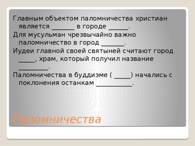 Главным объектом паломничества христиан является _______ в городе ______. Для мусульман чрезвычайно важно паломничество в город _______. Иудеи главной своей святыней считают город _____, храм, который получил название _________. Паломничества в буддизме ( _____) начались с поклонения останкам ___________. Паломничества