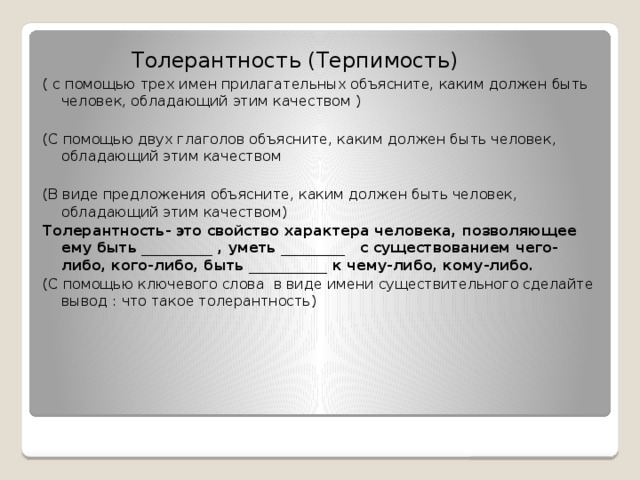 Толерантность (Терпимость) ( с помощью трех имен прилагательных объясните, каким должен быть человек, обладающий этим качеством )  (С помощью двух глаголов объясните, каким должен быть человек, обладающий этим качеством  (В виде предложения объясните, каким должен быть человек, обладающий этим качеством) Толерантность- это свойство характера человека, позволяющее ему быть __________ , уметь _________ с существованием чего-либо, кого-либо, быть ___________ к чему-либо, кому-либо. (С помощью ключевого слова в виде имени существительного сделайте вывод : что такое толерантность)