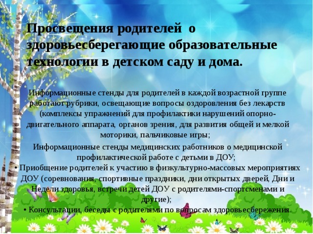 Просвещения родителей о здоровьесберегающие образовательные технологии в детском саду и дома.   Информационные стенды для родителей в каждой возрастной группе работают рубрики, освещающие вопросы оздоровления без лекарств (комплексы упражнений для профилактики нарушений опорно-двигательного аппарата, органов зрения, для развития общей и мелкой моторики, пальчиковые игры;  Информационные стенды медицинских работников о медицинской профилактической работе с детьми в ДОУ;   • Приобщение родителей к участию в физкультурно-массовых мероприятиях ДОУ (соревнования, спортивные праздники, дни открытых дверей, Дни и Недели здоровья, встречи детей ДОУ с родителями-спортсменами и другие);   • Консультации, беседы с родителями по вопросам здоровьесбережения.