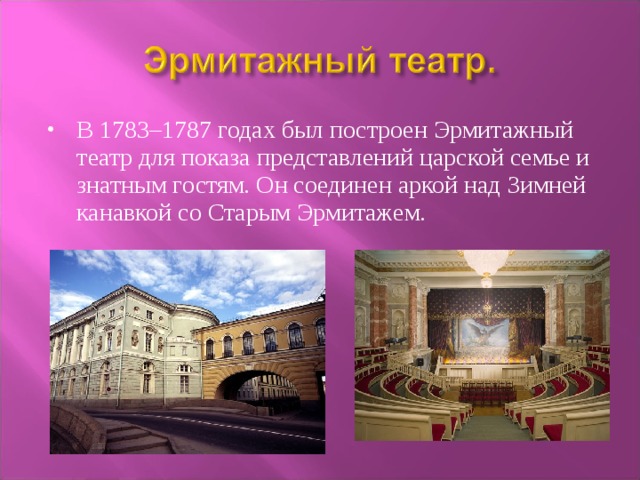 В 1783–1787 годах был построен Эрмитажный театр для показа представлений царской семье и знатным гостям. Он соединен аркой над Зимней канавкой со Старым Эрмитажем.