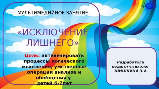 Цель:  активизировать процессы логического мышления, умственные операции анализа и обобщения у детей 6-7лет    МУЛЬТИМЕДИЙНОЕ ЗАНЯТИЕ «ИСКЛЮЧЕНИЕ ЛИШНЕГО» Разработала педагог-психолог ШИШКИНА Э.А.