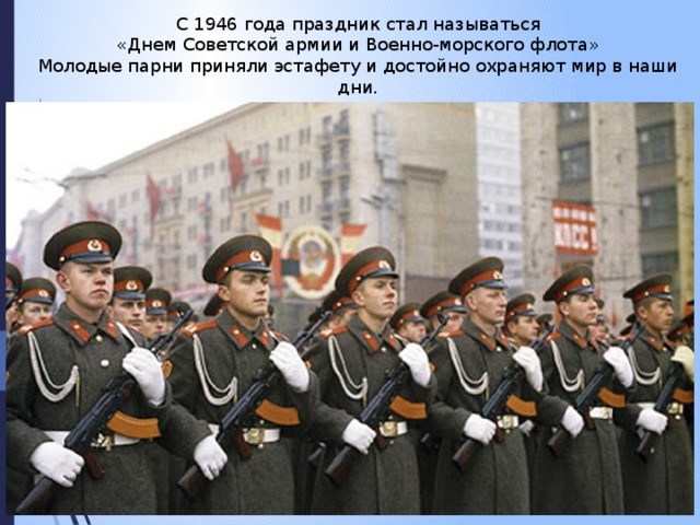 С 1946 года праздник стал называться «Днем Советской армии и Военно-морского флота» Молодые парни приняли эстафету и достойно охраняют мир в наши дни.