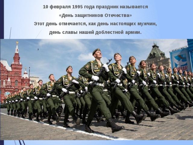 10 февраля 1995 года праздник называется «День защитников Отечества» Этот день отмечается, как день настоящих мужчин, день славы нашей доблестной армии.